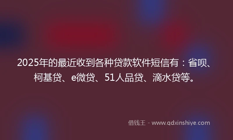 2025年的最近收到各种贷款软件短信有：省呗、柯基贷、e微贷、51人品贷、滴水贷等。