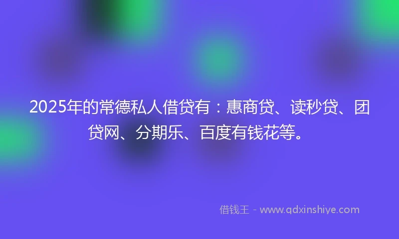 2025年的常德私人借贷有：惠商贷、读秒贷、团贷网、分期乐、百度有钱花等。