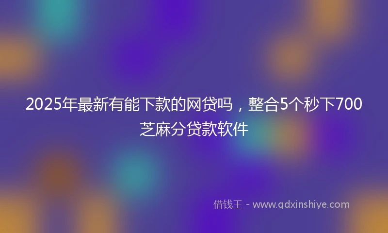 2025年最新有能下款的网贷吗，整合5个秒下700芝麻分贷款软件