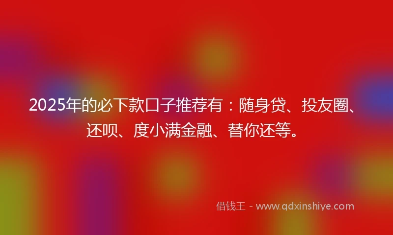 2025年的必下款口子推荐有：随身贷、投友圈、还呗、度小满金融、替你还等。