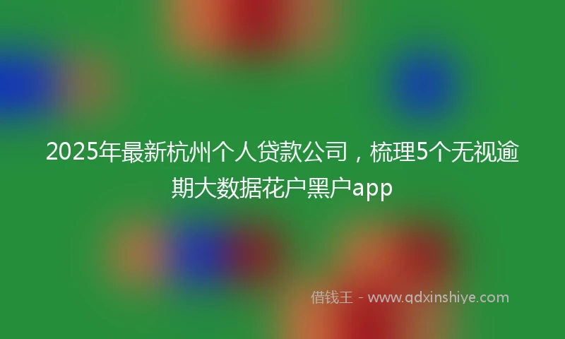 2025年最新杭州个人贷款公司，梳理5个无视逾期大数据花户黑户app