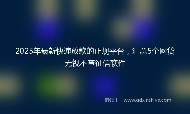2025年最新快速放款的正规平台，汇总5个网贷无视不查征信软件
