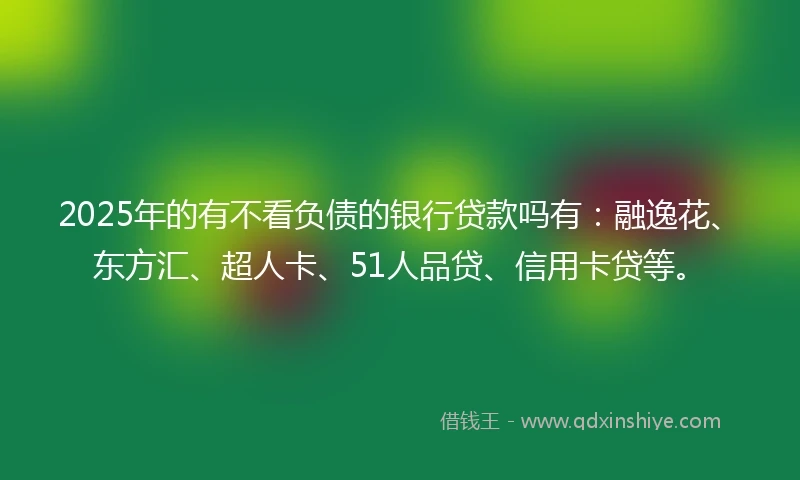 2025年的有不看负债的银行贷款吗有：融逸花、东方汇、超人卡、51人品贷、信用卡贷等。