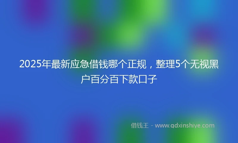 2025年最新应急借钱哪个正规，整理5个无视黑户百分百下款口子
