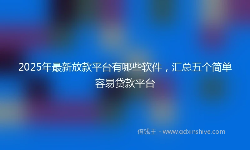 2025年最新放款平台有哪些软件，汇总五个简单容易贷款平台