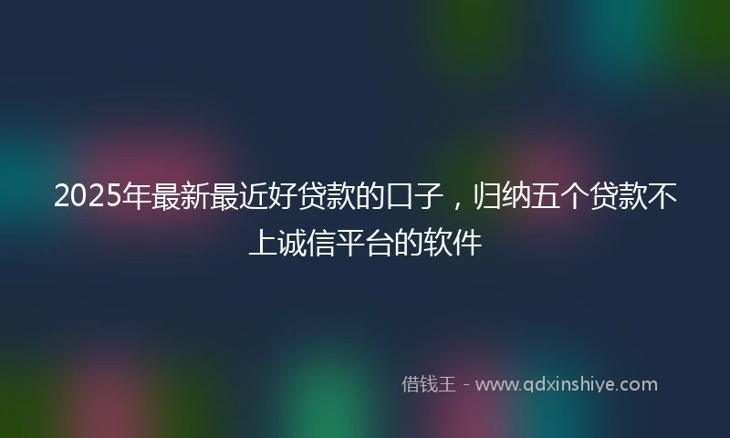 2025年最新最近好贷款的口子，归纳五个贷款不上诚信平台的软件