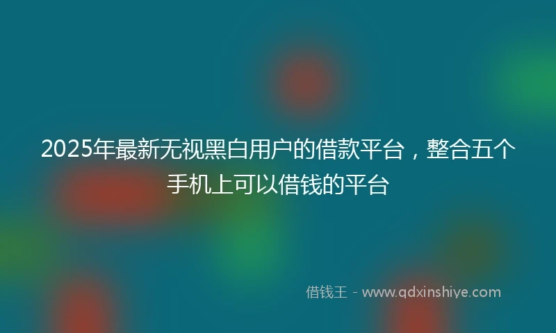2025年最新无视黑白用户的借款平台，整合五个手机上可以借钱的平台