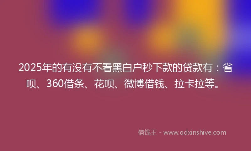 2025年的有没有不看黑白户秒下款的贷款有：省呗、360借条、花呗、微博借钱、拉卡拉等。