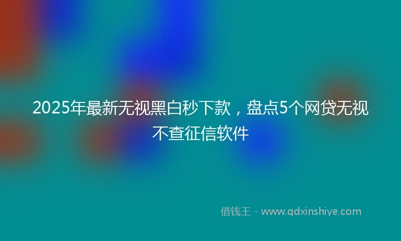 2025年最新无视黑白秒下款，盘点5个网贷无视不查征信软件