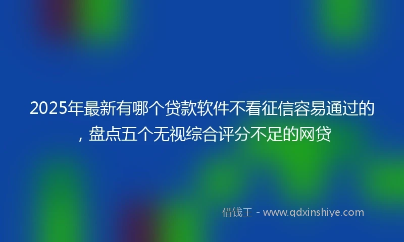 2025年最新有哪个贷款软件不看征信容易通过的，盘点五个无视综合评分不足的网贷