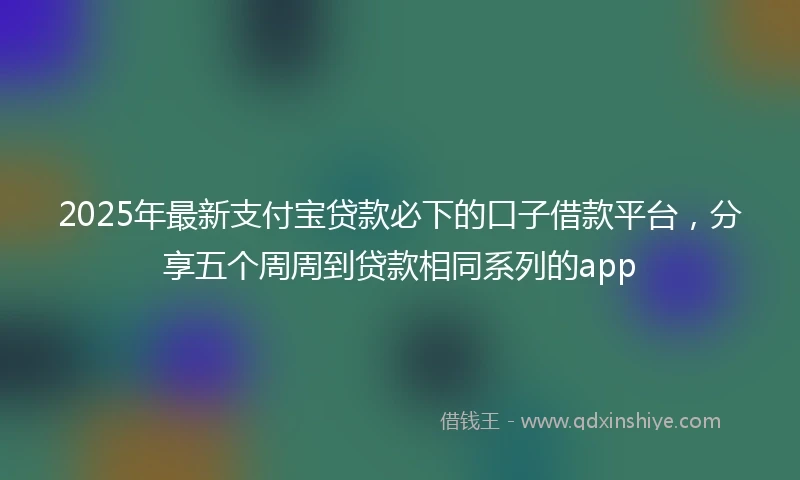 2025年最新支付宝贷款必下的口子借款平台，分享五个周周到贷款相同系列的app