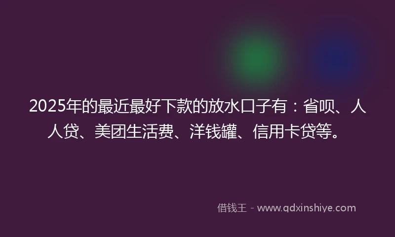 2025年的最近最好下款的放水口子有：省呗、人人贷、美团生活费、洋钱罐、信用卡贷等。