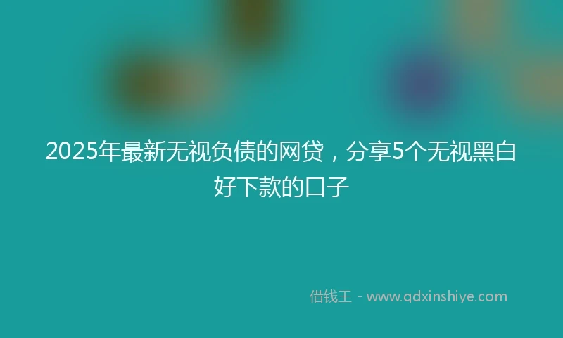 2025年最新无视负债的网贷，分享5个无视黑白好下款的口子