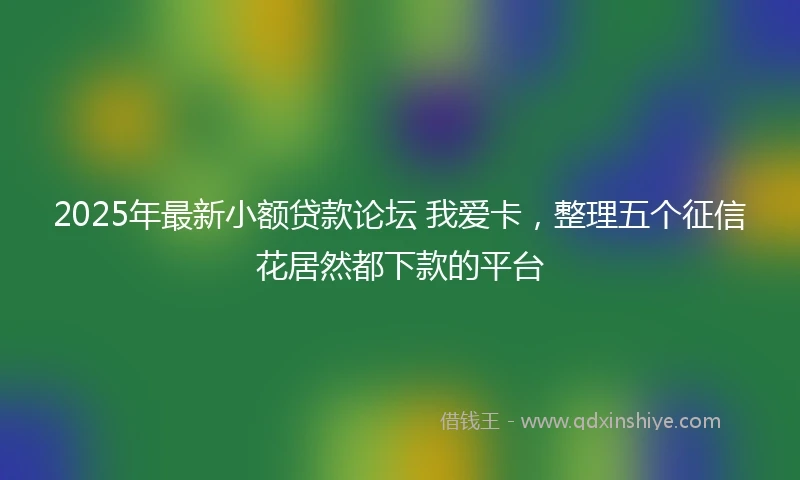 2025年最新小额贷款论坛 我爱卡，整理五个征信花居然都下款的平台
