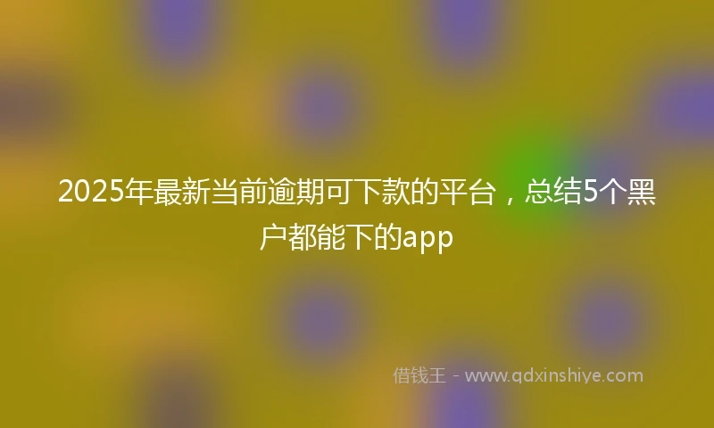 2025年最新当前逾期可下款的平台，总结5个黑户都能下的app