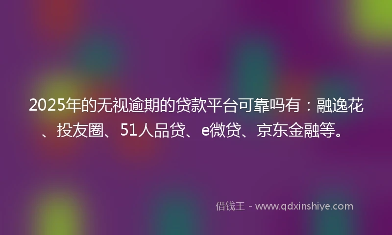 2025年的无视逾期的贷款平台可靠吗有：融逸花、投友圈、51人品贷、e微贷、京东金融等。