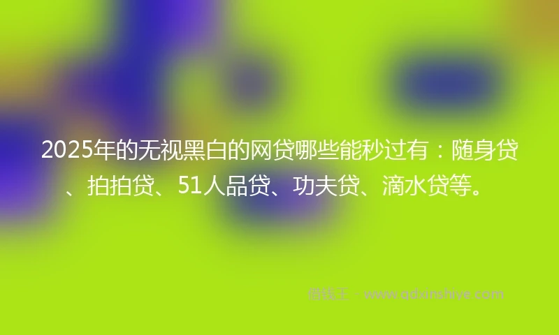 2025年的无视黑白的网贷哪些能秒过有：随身贷、拍拍贷、51人品贷、功夫贷、滴水贷等。