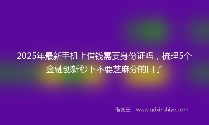 2025年最新手机上借钱需要身份证吗，梳理5个金融创新秒下不要芝麻分的口子