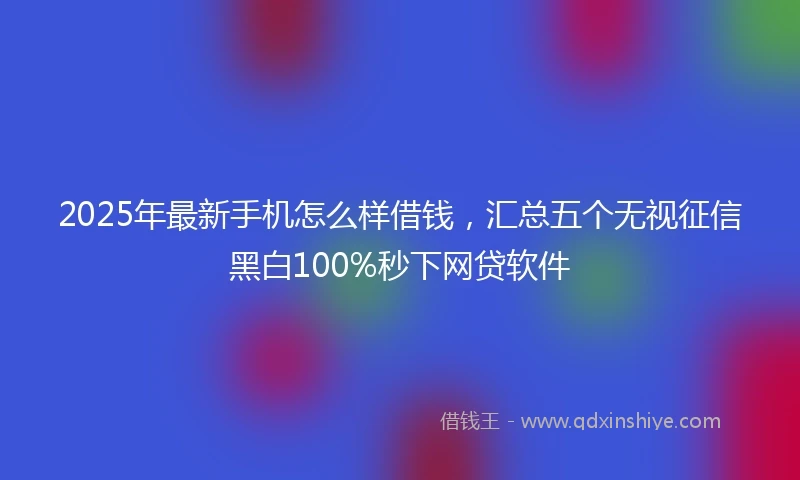 2025年最新手机怎么样借钱，汇总五个无视征信黑白100%秒下网贷软件