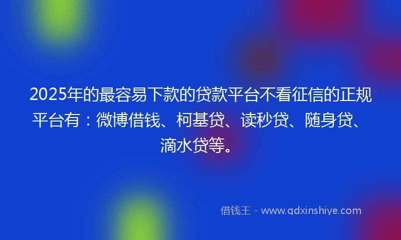 2025年的最容易下款的贷款平台不看征信的正规平台有：微博借钱、柯基贷、读秒贷、随身贷、滴水贷等。