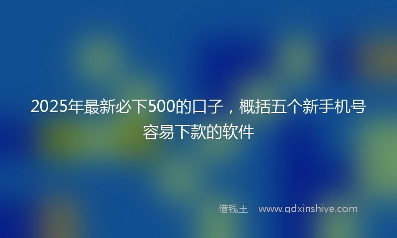 2025年最新必下500的口子，概括五个新手机号容易下款的软件