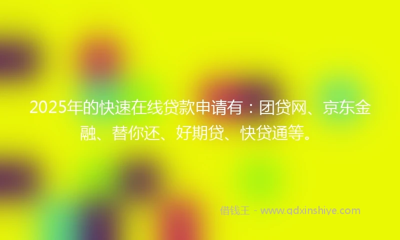 2025年的快速在线贷款申请有：团贷网、京东金融、替你还、好期贷、快贷通等。