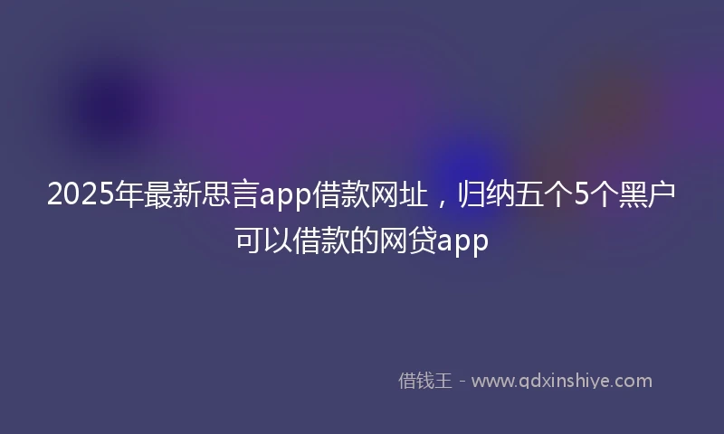 2025年最新思言app借款网址，归纳五个5个黑户可以借款的网贷app
