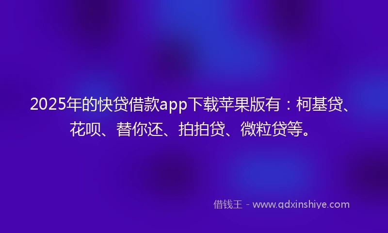 2025年的快贷借款app下载苹果版有：柯基贷、花呗、替你还、拍拍贷、微粒贷等。