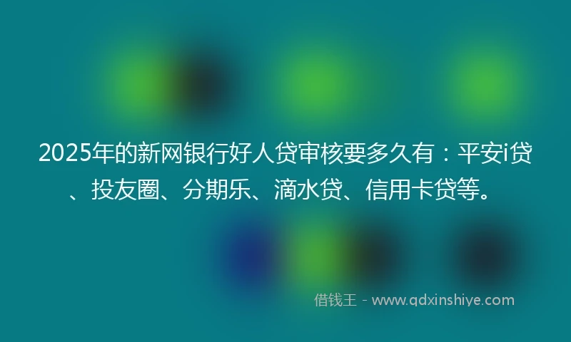 2025年的新网银行好人贷审核要多久有：平安i贷、投友圈、分期乐、滴水贷、信用卡贷等。