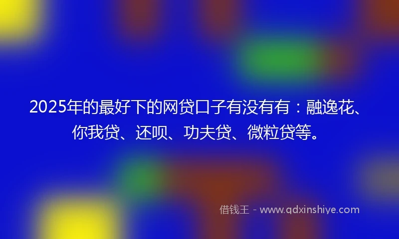 2025年的最好下的网贷口子有没有有：融逸花、你我贷、还呗、功夫贷、微粒贷等。