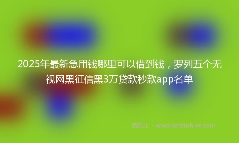 2025年最新急用钱哪里可以借到钱，罗列五个无视网黑征信黑3万贷款秒款app名单