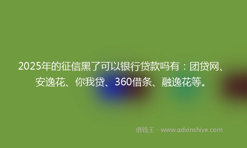 2025年的征信黑了可以银行贷款吗有：团贷网、安逸花、你我贷、360借条、融逸花等。