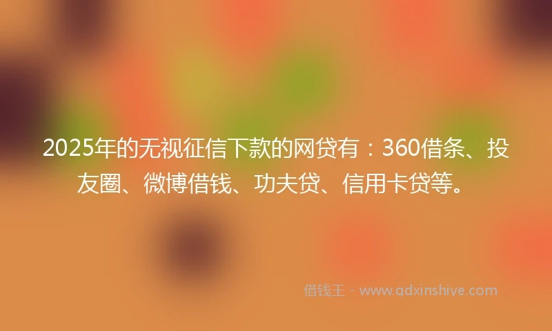2025年的无视征信下款的网贷有：360借条、投友圈、微博借钱、功夫贷、信用卡贷等。