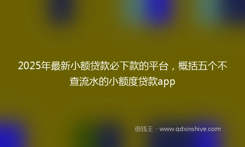 2025年最新小额贷款必下款的平台，概括五个不查流水的小额度贷款app