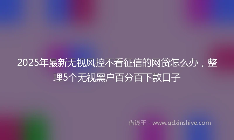 2025年最新无视风控不看征信的网贷怎么办，整理5个无视黑户百分百下款口子