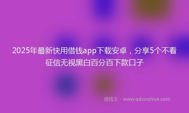 2025年最新快用借钱app下载安卓，分享5个不看征信无视黑白百分百下款口子