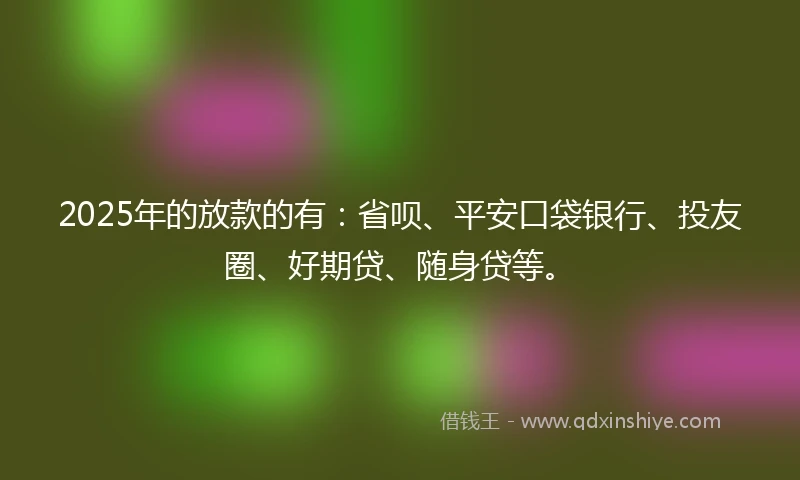 2025年的放款的有：省呗、平安口袋银行、投友圈、好期贷、随身贷等。