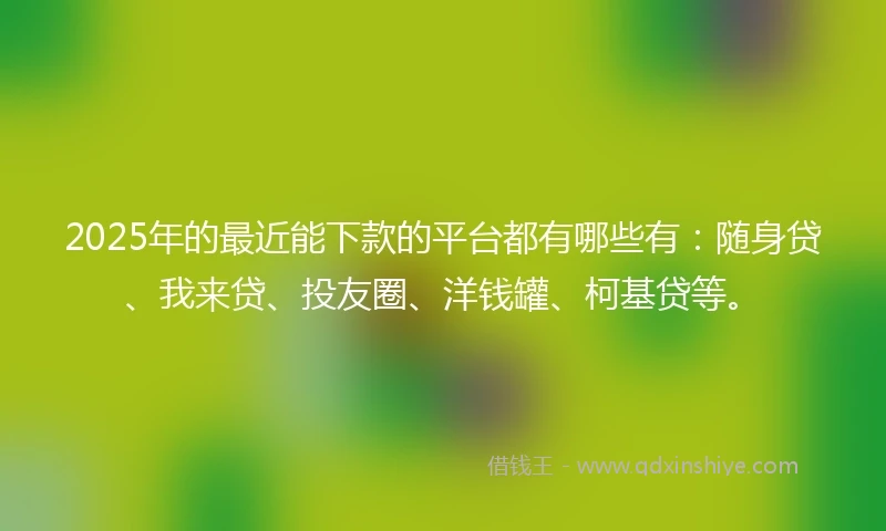 2025年的最近能下款的平台都有哪些有：随身贷、我来贷、投友圈、洋钱罐、柯基贷等。