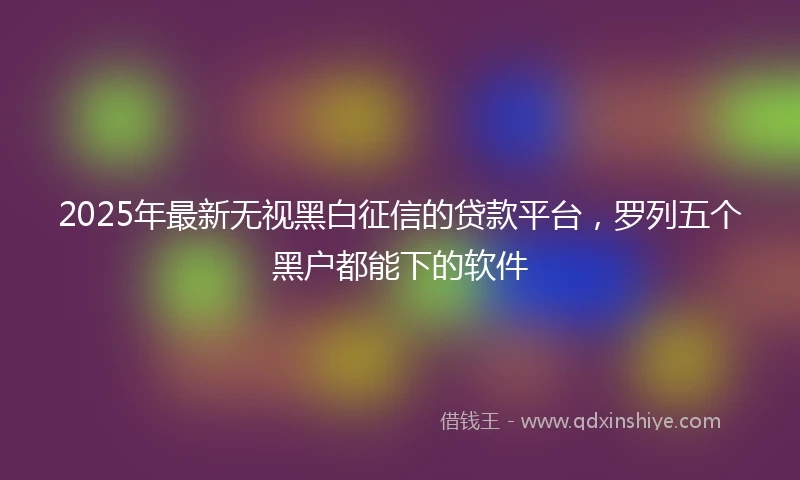 2025年最新无视黑白征信的贷款平台，罗列五个黑户都能下的软件