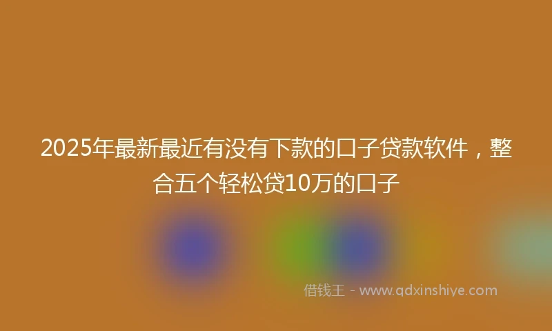 2025年最新最近有没有下款的口子贷款软件，整合五个轻松贷10万的口子