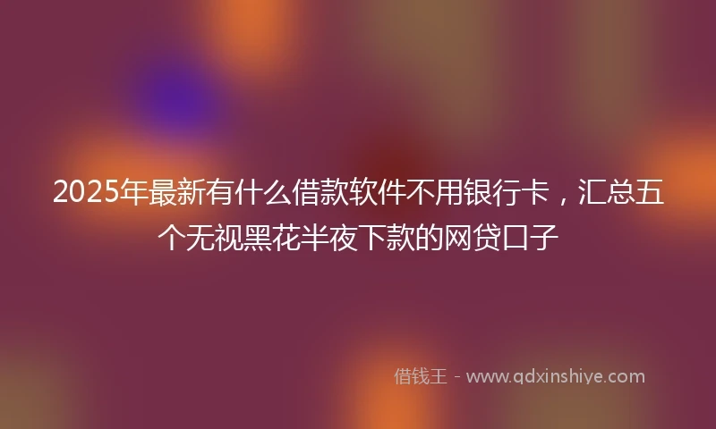 2025年最新有什么借款软件不用银行卡，汇总五个无视黑花半夜下款的网贷口子