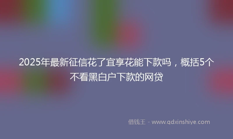 2025年最新征信花了宜享花能下款吗，概括5个不看黑白户下款的网贷