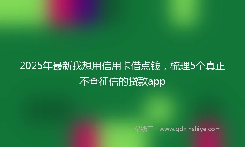 2025年最新我想用信用卡借点钱，梳理5个真正不查征信的贷款app