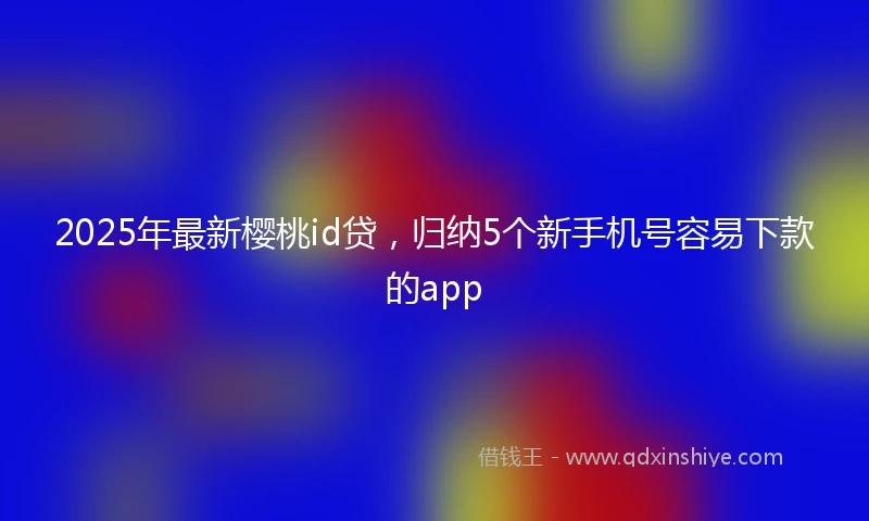 2025年最新樱桃id贷，归纳5个新手机号容易下款的app