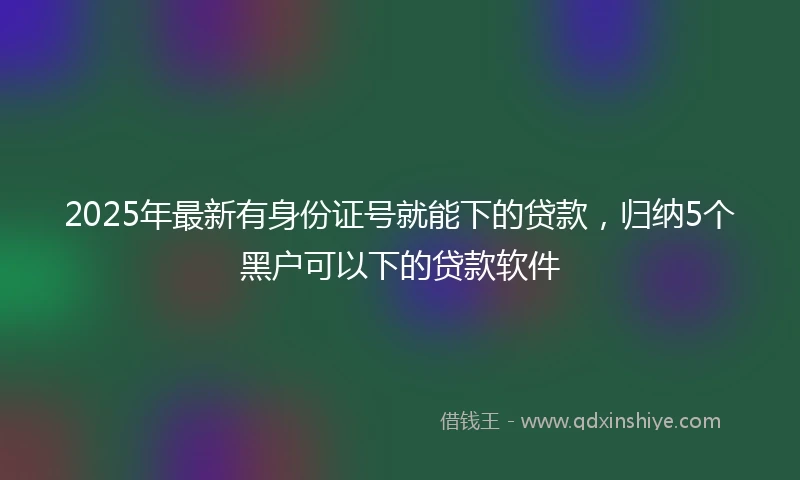 2025年最新有身份证号就能下的贷款，归纳5个黑户可以下的贷款软件