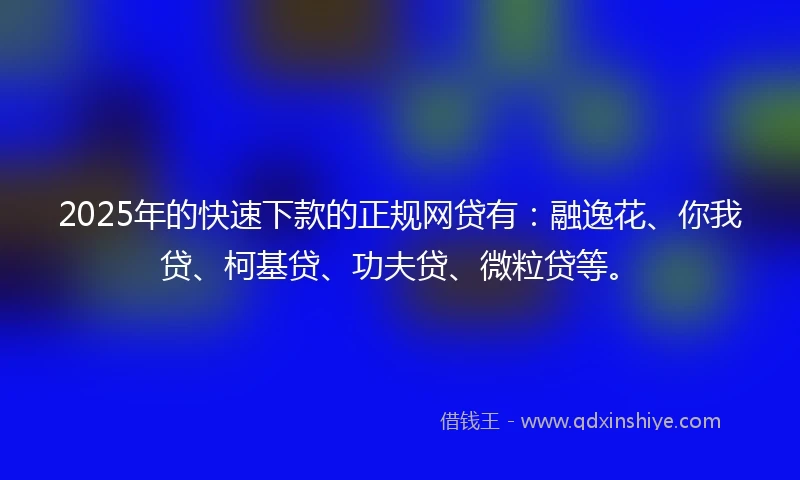 2025年的快速下款的正规网贷有：融逸花、你我贷、柯基贷、功夫贷、微粒贷等。