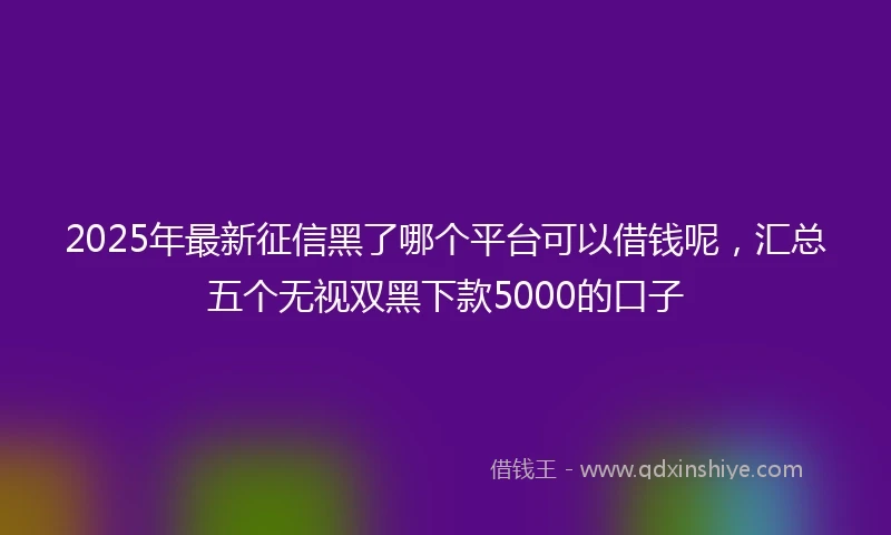 2025年最新征信黑了哪个平台可以借钱呢，汇总五个无视双黑下款5000的口子