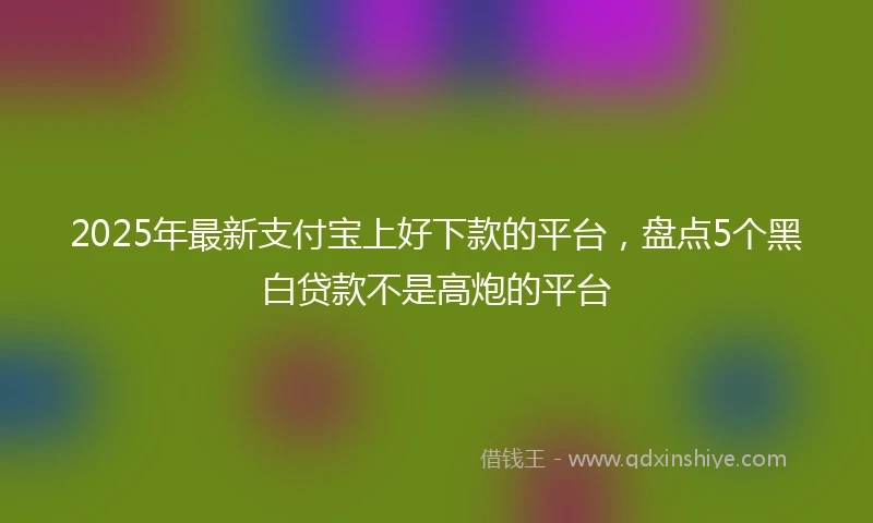 2025年最新支付宝上好下款的平台，盘点5个黑白贷款不是高炮的平台