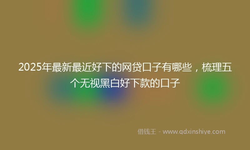 2025年最新最近好下的网贷口子有哪些，梳理五个无视黑白好下款的口子