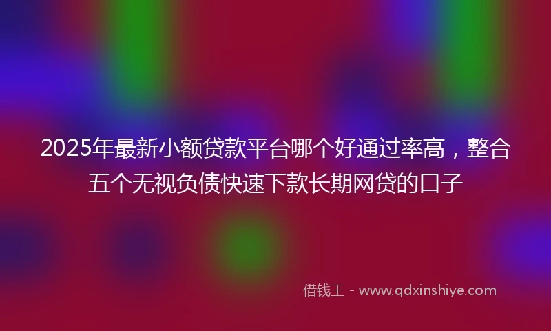 2025年最新小额贷款平台哪个好通过率高,整合五个无视负债快速下款长期网贷的口子